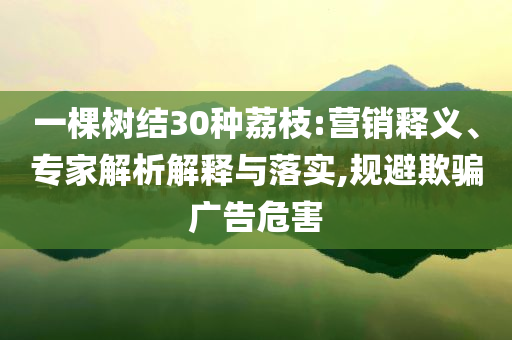 一棵樹結30種荔枝:營銷釋義、專家解析解釋與落實,規(guī)避欺騙廣告危害