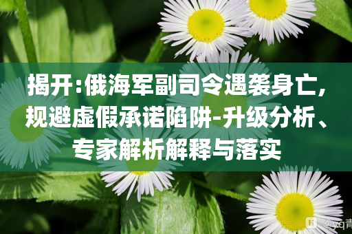 揭開:俄海軍副司令遇襲身亡,規(guī)避虛假承諾陷阱-升級(jí)分析、專家解析解釋與落實(shí)