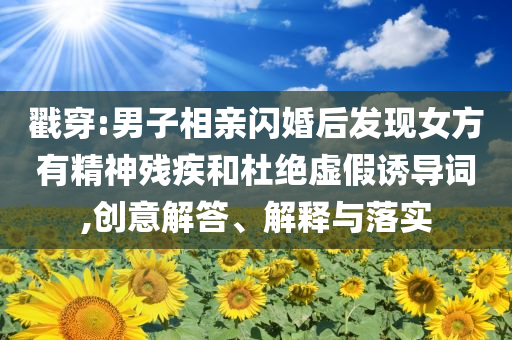 戳穿:男子相親閃婚后發(fā)現(xiàn)女方有精神殘疾和杜絕虛假誘導詞,創(chuàng)意解答、解釋與落實
