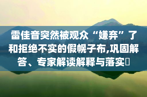 雷佳音突然被觀眾“嫌棄”了和拒絕不實的假幌子布,鞏固解答、專家解讀解釋與落實?