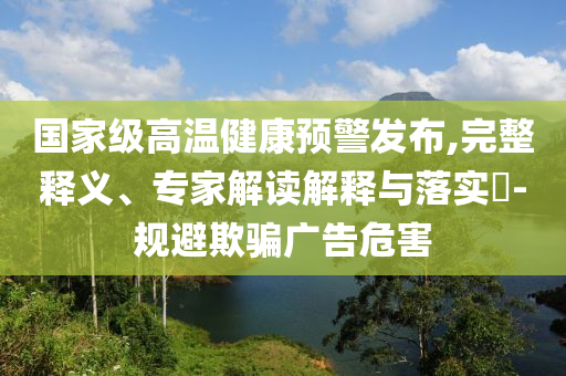 國家級高溫健康預警發(fā)布,完整釋義、專家解讀解釋與落實?-規(guī)避欺騙廣告危害