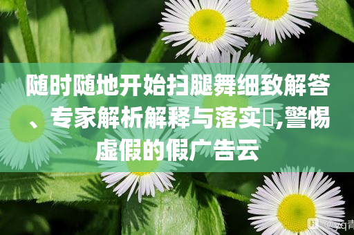 隨時(shí)隨地開始掃腿舞細(xì)致解答、專家解析解釋與落實(shí)?,警惕虛假的假廣告云