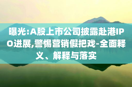 曝光:A股上市公司披露赴港IPO進(jìn)展,警惕營(yíng)銷假把戲-全面釋義、解釋與落實(shí)