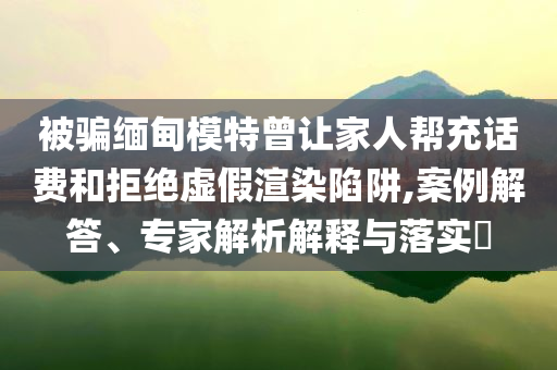 被騙緬甸模特曾讓家人幫充話費(fèi)和拒絕虛假渲染陷阱,案例解答、專家解析解釋與落實(shí)?
