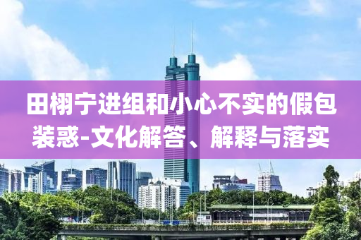 田栩?qū)庍M(jìn)組和小心不實(shí)的假包裝惑-文化解答、解釋與落實(shí)