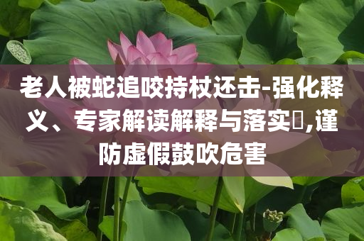 老人被蛇追咬持杖還擊-強(qiáng)化釋義、專(zhuān)家解讀解釋與落實(shí)?,謹(jǐn)防虛假鼓吹危害