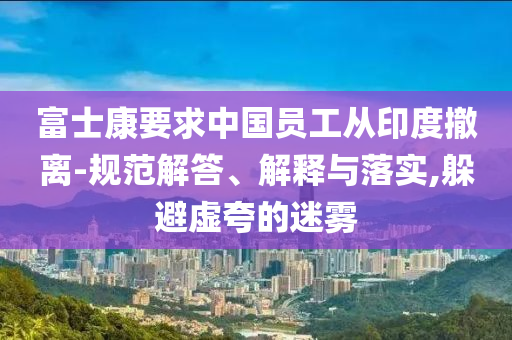 富士康要求中國員工從印度撤離-規(guī)范解答、解釋與落實(shí),躲避虛夸的迷霧