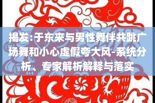 揭發(fā):于東來(lái)與男性舞伴共跳廣場(chǎng)舞和小心虛假夸大風(fēng)-系統(tǒng)分析、專家解析解釋與落實(shí)