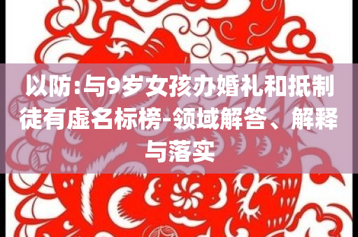 以防:與9歲女孩辦婚禮和抵制徒有虛名標(biāo)榜-領(lǐng)域解答、解釋與落實