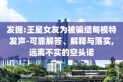 發(fā)掘:王星女友為被騙緬甸模特發(fā)聲-可靠解答、解釋與落實,遠離不實的空頭諾