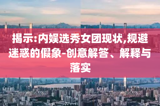 揭示:內(nèi)娛選秀女團(tuán)現(xiàn)狀,規(guī)避迷惑的假象-創(chuàng)意解答、解釋與落實