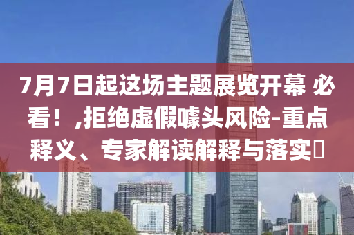7月7日起這場主題展覽開幕 必看！,拒絕虛假噱頭風(fēng)險-重點釋義、專家解讀解釋與落實?