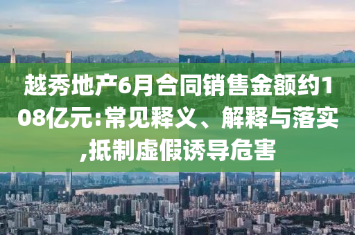 越秀地產(chǎn)6月合同銷售金額約108億元:常見釋義、解釋與落實,抵制虛假誘導(dǎo)危害