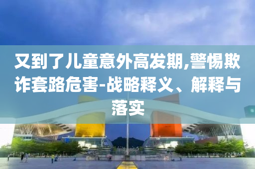 又到了兒童意外高發(fā)期,警惕欺詐套路危害-戰(zhàn)略釋義、解釋與落實