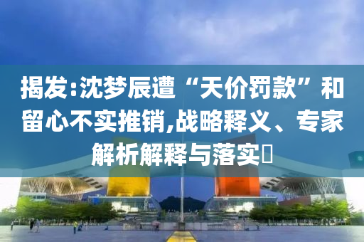 揭發(fā):沈夢(mèng)辰遭“天價(jià)罰款”和留心不實(shí)推銷,戰(zhàn)略釋義、專家解析解釋與落實(shí)?