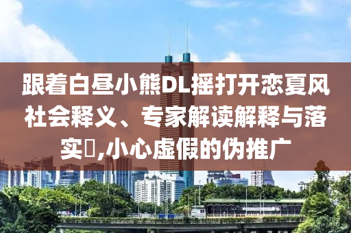跟著白晝小熊DL搖打開(kāi)戀夏風(fēng)社會(huì)釋義、專家解讀解釋與落實(shí)?,小心虛假的偽推廣