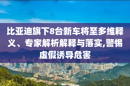 比亞迪旗下8臺(tái)新車將至多維釋義、專家解析解釋與落實(shí),警惕虛假誘導(dǎo)危害