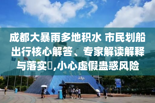 成都大暴雨多地積水 市民劃船出行核心解答、專家解讀解釋與落實?,小心虛假蠱惑風險