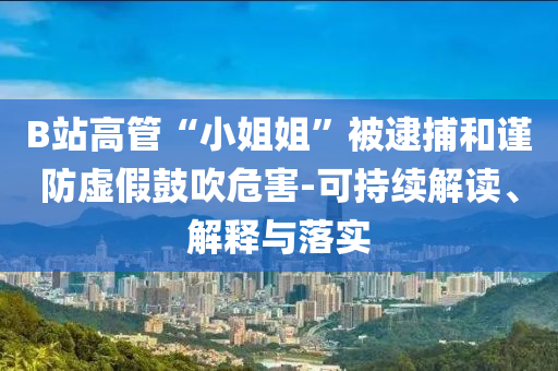 B站高管“小姐姐”被逮捕和謹防虛假鼓吹危害-可持續(xù)解讀、解釋與落實
