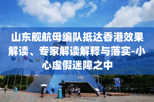 山東艦航母編隊(duì)抵達(dá)香港效果解讀、專家解讀解釋與落實(shí)-小心虛假迷障之中