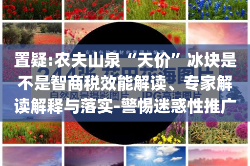 置疑:農(nóng)夫山泉“天價(jià)”冰塊是不是智商稅效能解讀、專家解讀解釋與落實(shí)-警惕迷惑性推廣