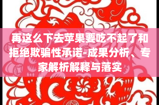 再這么下去蘋果要吃不起了和拒絕欺騙性承諾-成果分析、專家解析解釋與落實(shí)