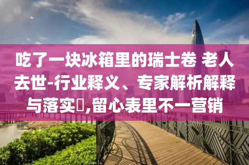 吃了一塊冰箱里的瑞士卷 老人去世-行業(yè)釋義、專家解析解釋與落實(shí)?,留心表里不一營銷