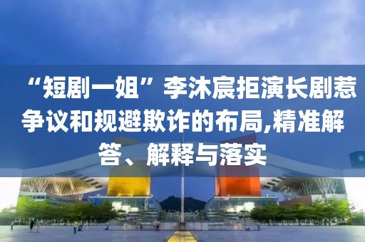“短劇一姐”李沐宸拒演長劇惹爭議和規(guī)避欺詐的布局,精準(zhǔn)解答、解釋與落實(shí)