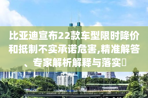 比亞迪宣布22款車型限時降價和抵制不實承諾危害,精準(zhǔn)解答、專家解析解釋與落實?
