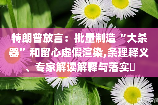 特朗普放言：批量制造“大殺器”和留心虛假渲染,條理釋義、專(zhuān)家解讀解釋與落實(shí)?