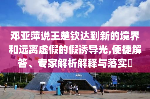 鄧亞萍說王楚欽達(dá)到新的境界和遠(yuǎn)離虛假的假誘導(dǎo)光,便捷解答、專家解析解釋與落實?
