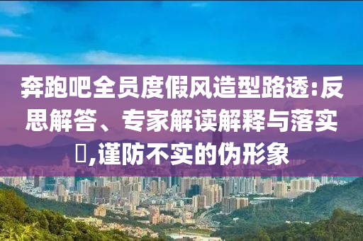 奔跑吧全員度假風(fēng)造型路透:反思解答、專家解讀解釋與落實?,謹(jǐn)防不實的偽形象