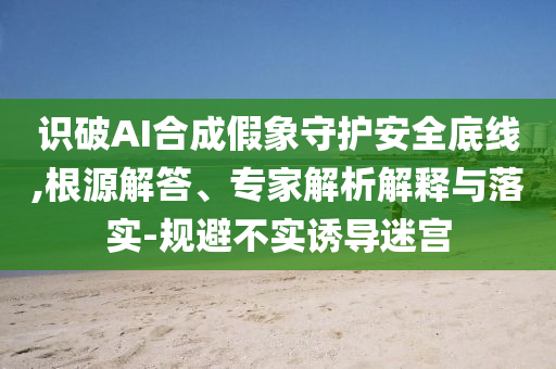 識破AI合成假象守護安全底線,根源解答、專家解析解釋與落實-規(guī)避不實誘導(dǎo)迷宮