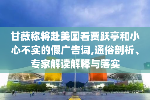 甘薇稱將赴美國看賈躍亭和小心不實的假廣告詞,通俗剖析、專家解讀解釋與落實