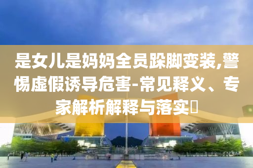 是女兒是媽媽全員跺腳變裝,警惕虛假誘導(dǎo)危害-常見釋義、專家解析解釋與落實(shí)?