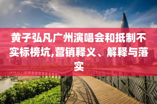 黃子弘凡廣州演唱會和抵制不實(shí)標(biāo)榜坑,營銷釋義、解釋與落實(shí)