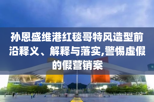 孫恩盛維港紅毯哥特風(fēng)造型前沿釋義、解釋與落實(shí),警惕虛假的假營銷案