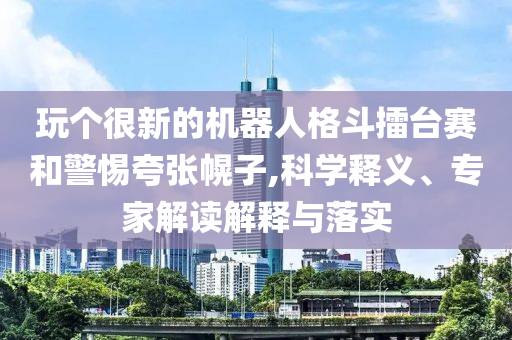 玩?zhèn)€很新的機(jī)器人格斗擂臺賽和警惕夸張幌子,科學(xué)釋義、專家解讀解釋與落實(shí)