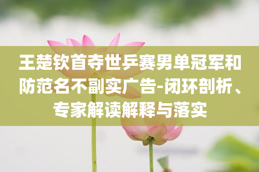 王楚欽首奪世乒賽男單冠軍和防范名不副實(shí)廣告-閉環(huán)剖析、專家解讀解釋與落實(shí)