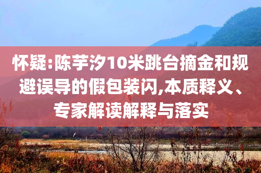 懷疑:陳芋汐10米跳臺(tái)摘金和規(guī)避誤導(dǎo)的假包裝閃,本質(zhì)釋義、專家解讀解釋與落實(shí)