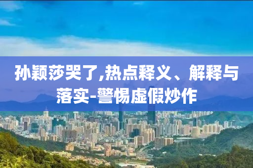 孫穎莎哭了,熱點(diǎn)釋義、解釋與落實(shí)-警惕虛假炒作