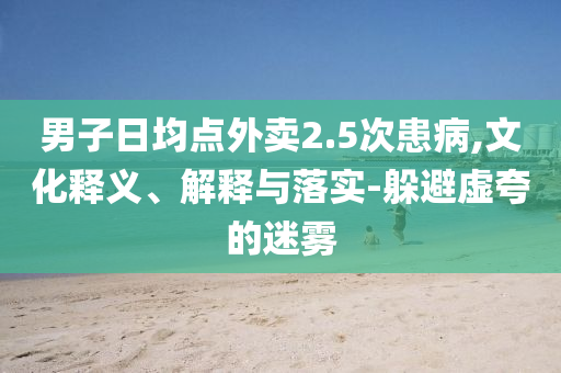 男子日均點(diǎn)外賣2.5次患病,文化釋義、解釋與落實(shí)-躲避虛夸的迷霧