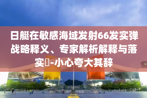 日艇在敏感海域發(fā)射66發(fā)實彈戰(zhàn)略釋義、專家解析解釋與落實?-小心夸大其辭