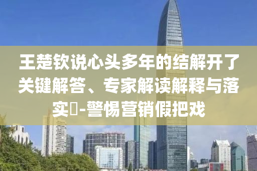 王楚欽說心頭多年的結(jié)解開了關(guān)鍵解答、專家解讀解釋與落實?-警惕營銷假把戲