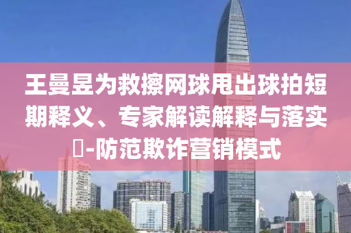 王曼昱為救擦網(wǎng)球甩出球拍短期釋義、專家解讀解釋與落實?-防范欺詐營銷模式