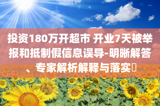 投資180萬開超市 開業(yè)7天被舉報和抵制假信息誤導(dǎo)-明晰解答、專家解析解釋與落實?