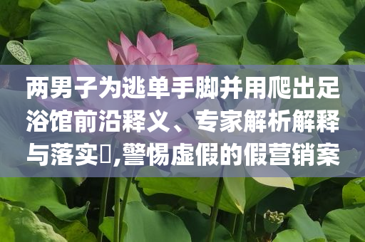 兩男子為逃單手腳并用爬出足浴館前沿釋義、專家解析解釋與落實(shí)?,警惕虛假的假營銷案