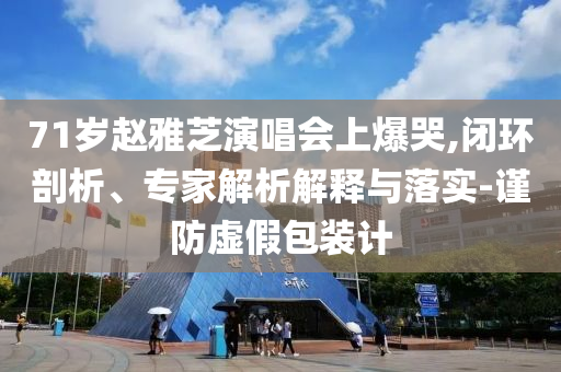 71歲趙雅芝演唱會上爆哭,閉環(huán)剖析、專家解析解釋與落實-謹防虛假包裝計