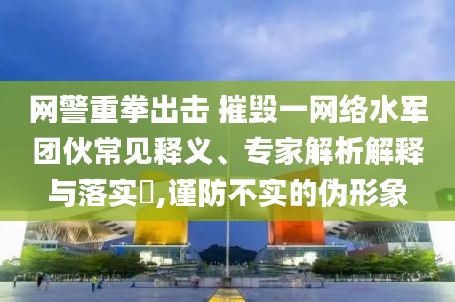 網(wǎng)警重拳出擊 摧毀一網(wǎng)絡水軍團伙常見釋義、專家解析解釋與落實?,謹防不實的偽形象