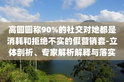 高圓圓稱90%的社交對她都是消耗和拒絕不實的假營銷套-立體剖析、專家解析解釋與落實